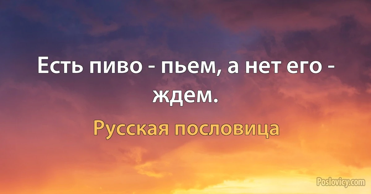 Есть пиво - пьем, а нет его - ждем. (Русская пословица)