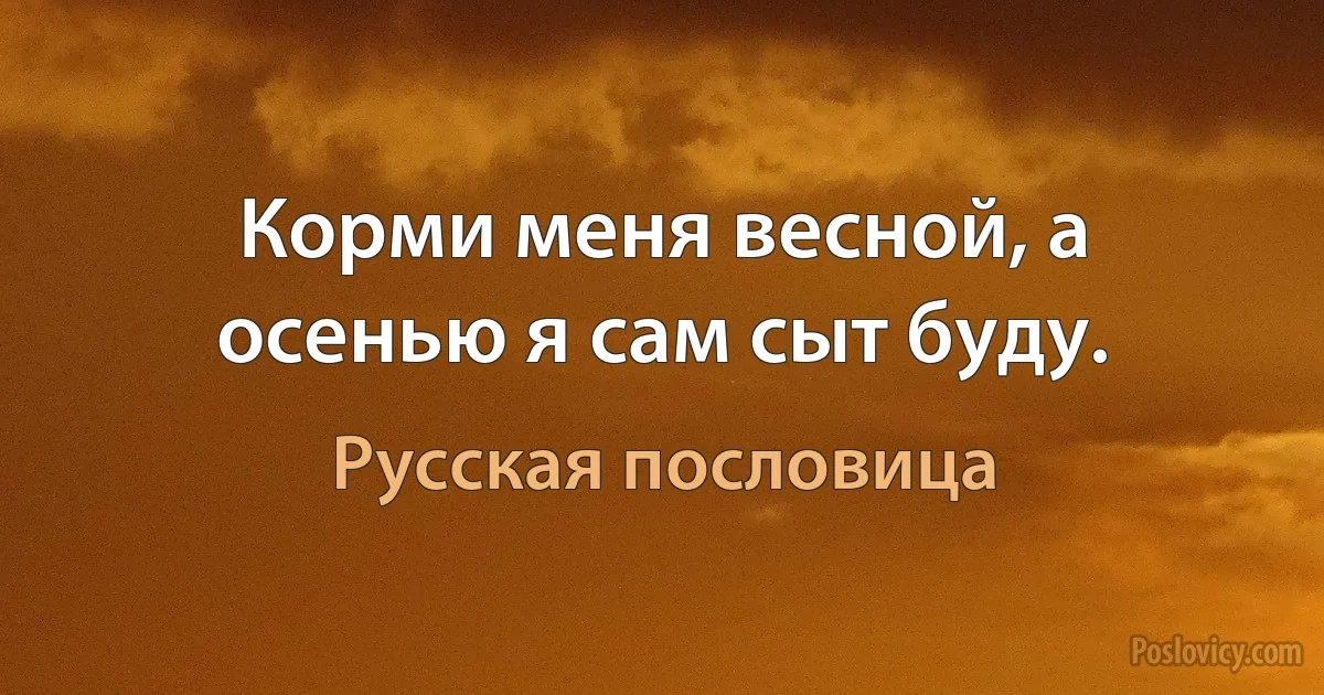 Корми меня весной, а осенью я сам сыт буду. (Русская пословица)