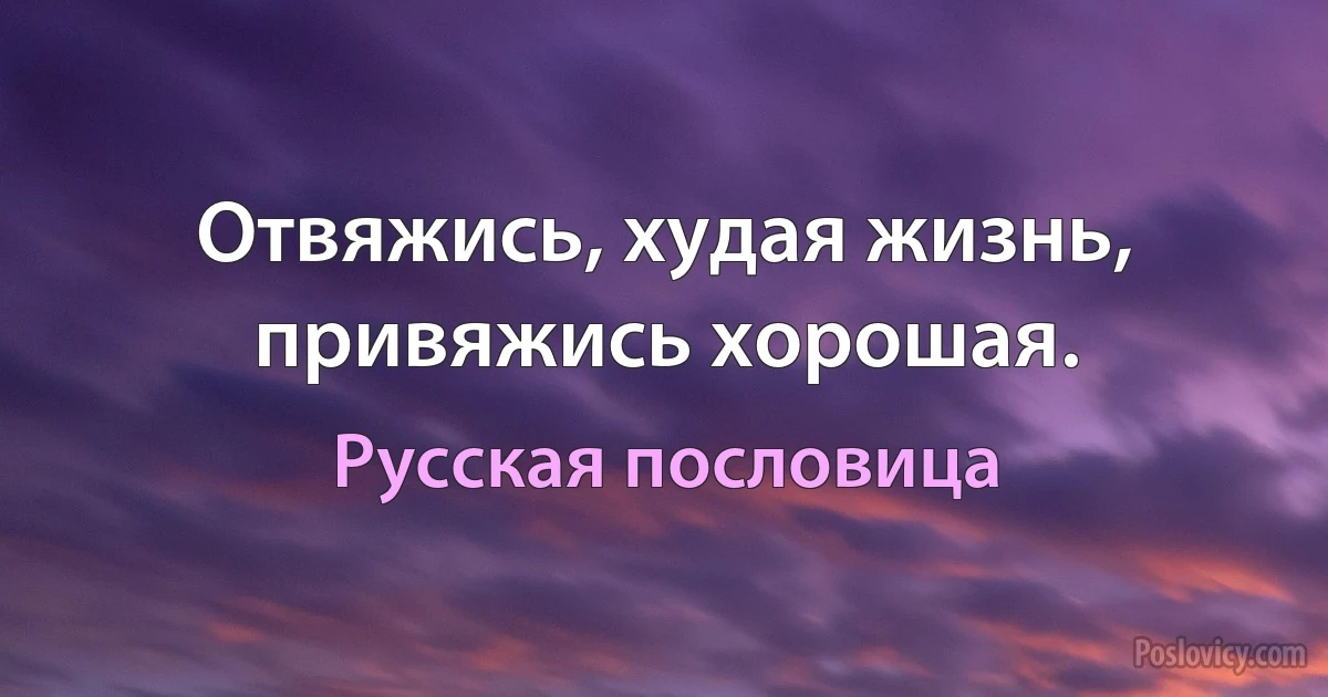 Отвяжись, худая жизнь, привяжись хорошая. (Русская пословица)