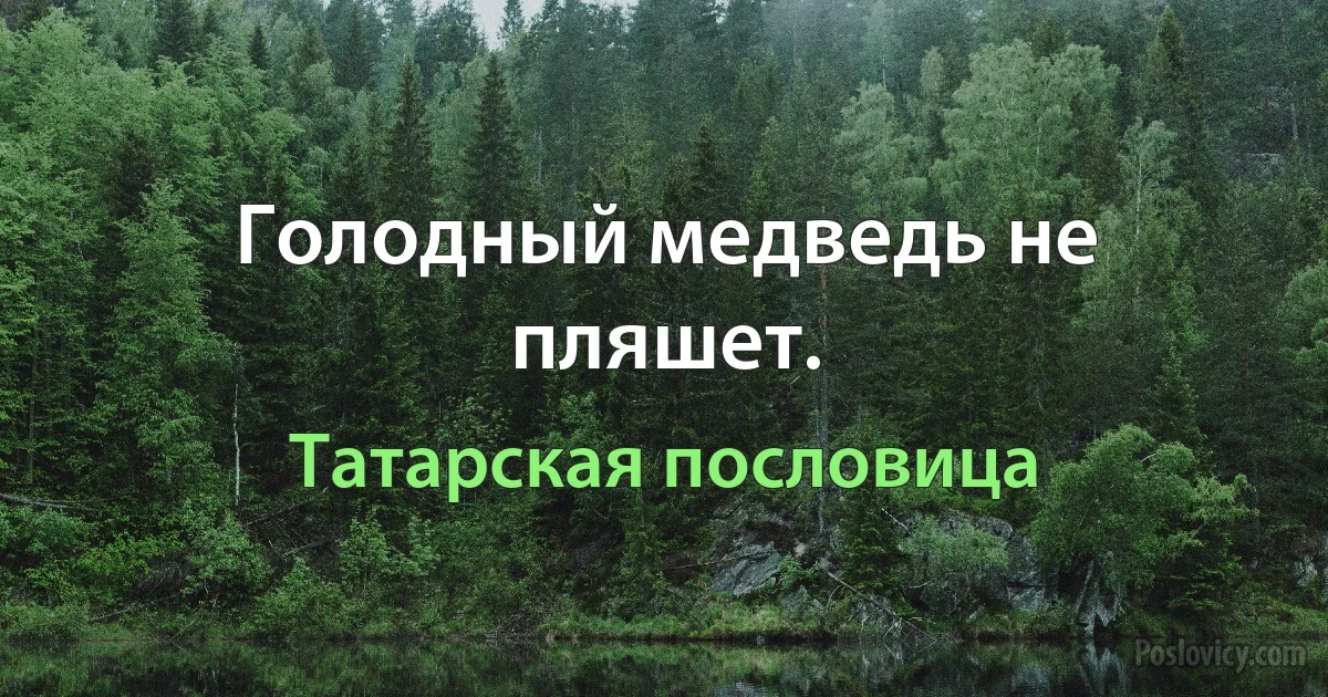 Голодный медведь не пляшет. (Татарская пословица)