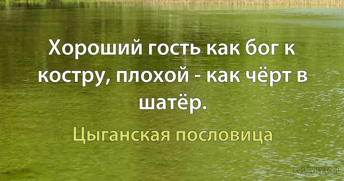 Хороший гость как бог к костру, плохой - как чёрт в шатёр. (Цыганская пословица)