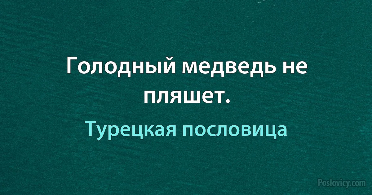 Голодный медведь не пляшет. (Турецкая пословица)