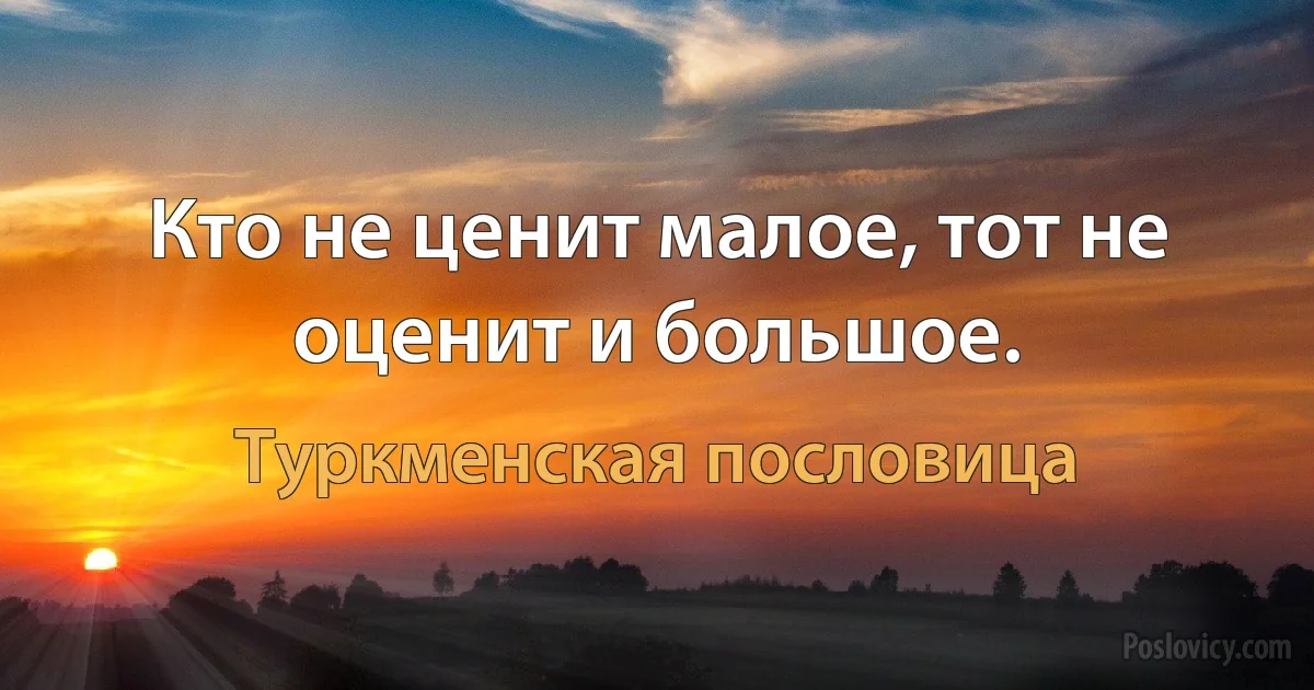 Кто не ценит малое, тот не оценит и большое. (Туркменская пословица)