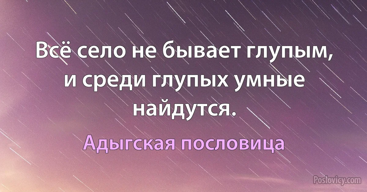 Всё село не бывает глупым, и среди глупых умные найдутся. (Адыгская пословица)