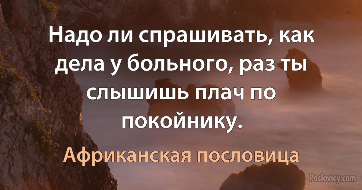 Надо ли спрашивать, как дела у больного, раз ты слышишь плач по покойнику. (Африканская пословица)