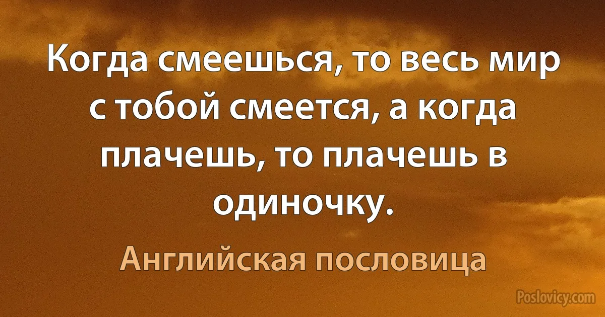 Когда смеешься, то весь мир с тобой смеется, а когда плачешь, то плачешь в одиночку. (Английская пословица)