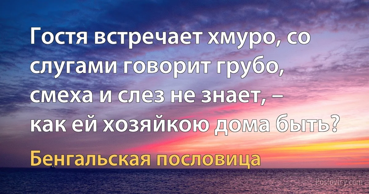 Гостя встречает хмуро, со слугами говорит грубо, смеха и слез не знает, – как ей хозяйкою дома быть? (Бенгальская пословица)