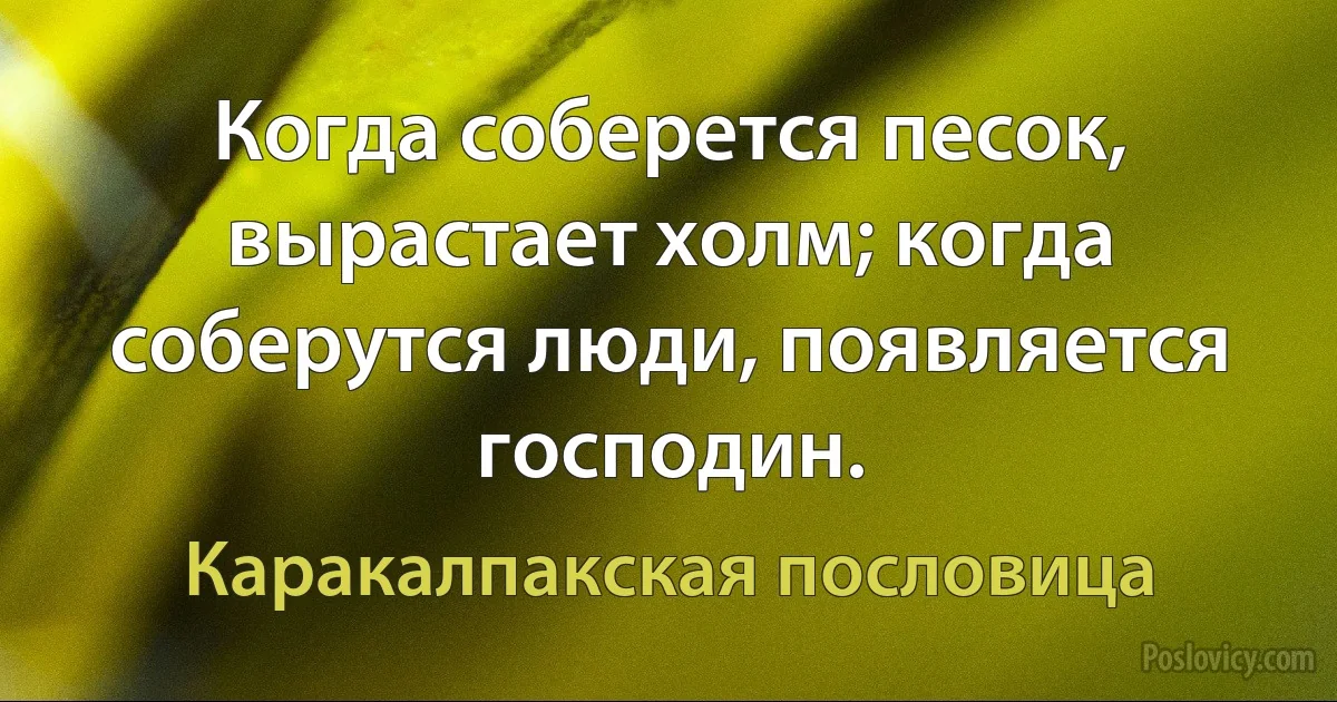 Когда соберется песок, вырастает холм; когда соберутся люди, появляется господин. (Каракалпакская пословица)