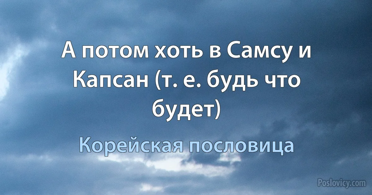 А потом хоть в Самсу и Капсан (т. е. будь что будет) (Корейская пословица)