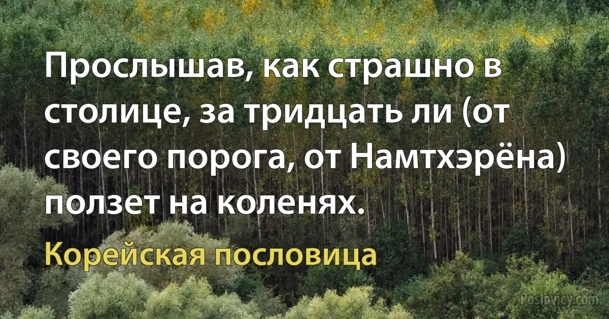 Прослышав, как страшно в столице, за тридцать ли (от своего порога, от Намтхэрёна) ползет на коленях. (Корейская пословица)