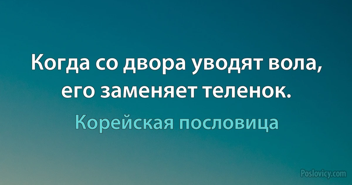 Когда со двора уводят вола, его заменяет теленок. (Корейская пословица)