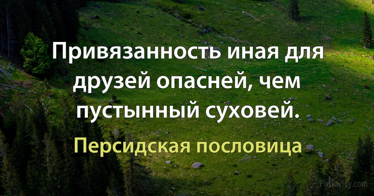 Привязанность иная для друзей опасней, чем пустынный суховей. (Персидская пословица)