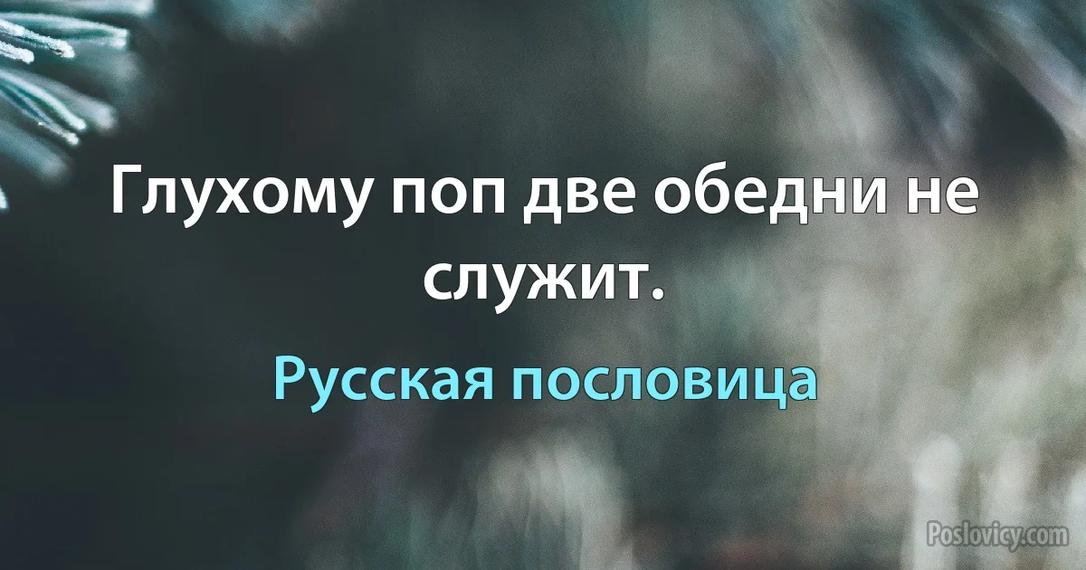 Глухому поп две обедни не служит. (Русская пословица)