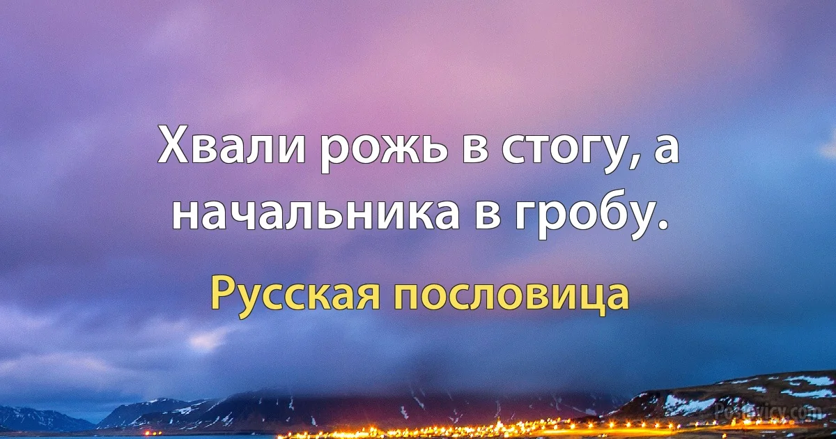 Хвали рожь в стогу, а начальника в гробу. (Русская пословица)