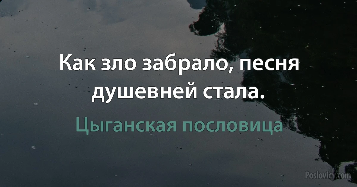 Как зло забрало, песня душевней стала. (Цыганская пословица)