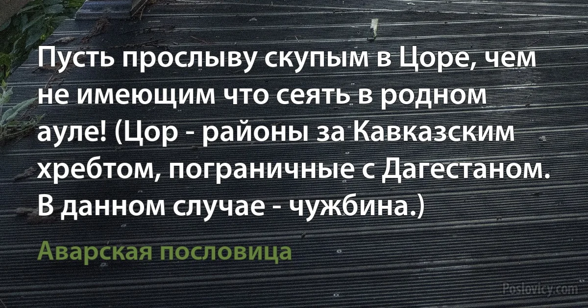 Пусть прослыву скупым в Цоре, чем не имеющим что сеять в родном ауле! (Цор - районы за Кавказским хребтом, пограничные с Дагестаном. В данном случае - чужбина.) (Аварская пословица)