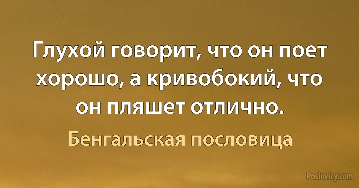 Глухой говорит, что он поет хорошо, а кривобокий, что он пляшет отлично. (Бенгальская пословица)