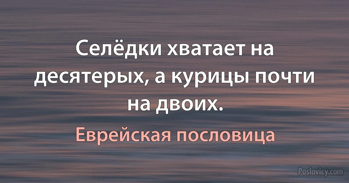 Селёдки хватает на десятерых, а курицы почти на двоих. (Еврейская пословица)