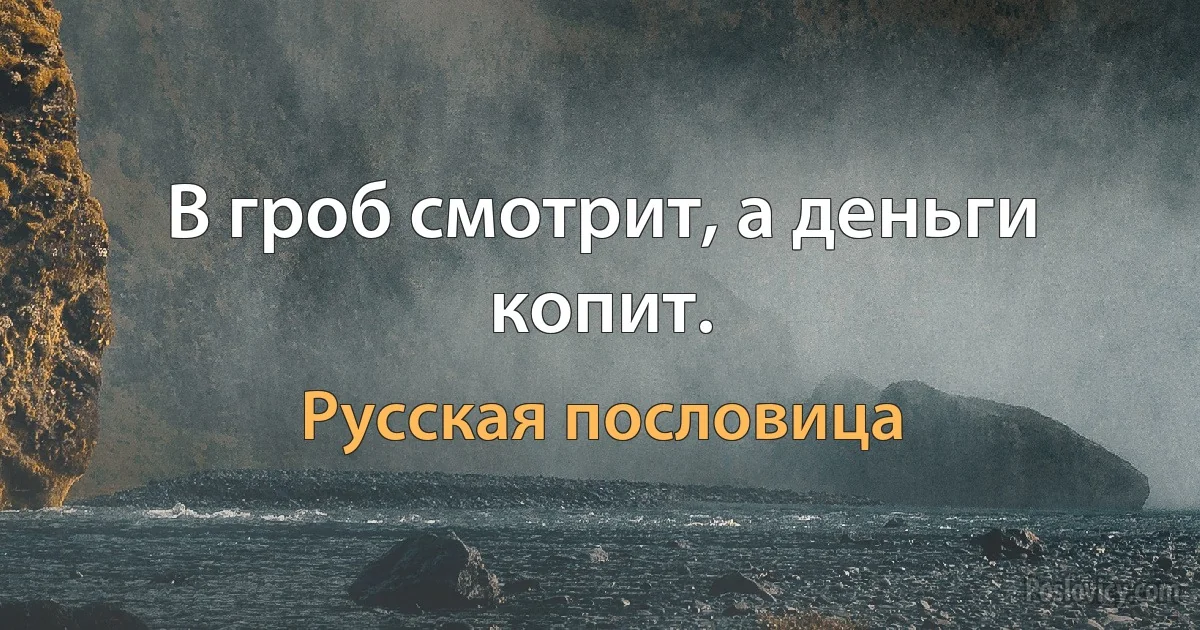 В гроб смотрит, а деньги копит. (Русская пословица)