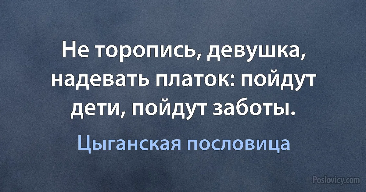 Не торопись, девушка, надевать платок: пойдут дети, пойдут заботы. (Цыганская пословица)