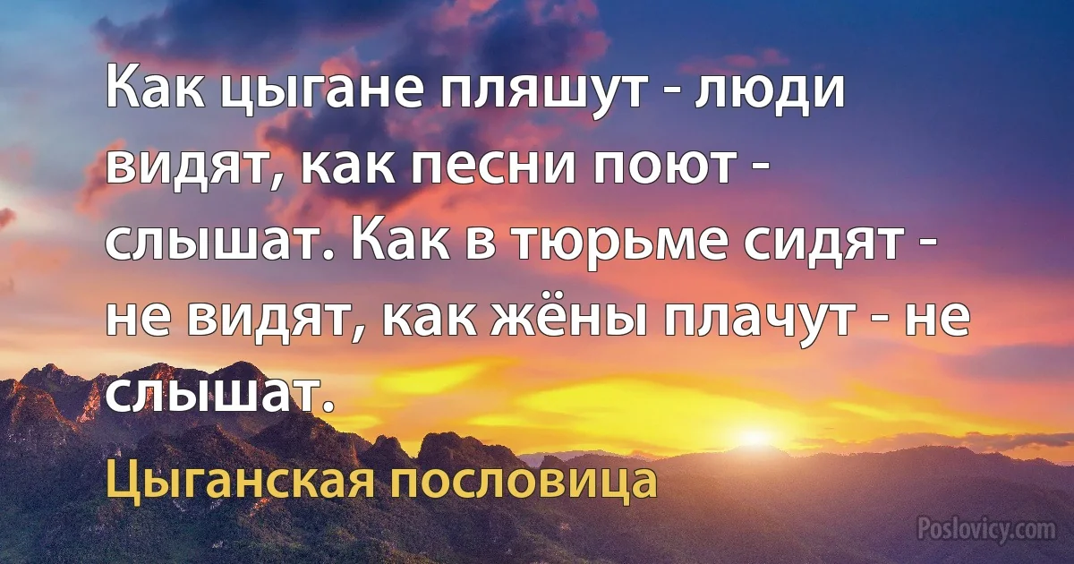 Как цыгане пляшут - люди видят, как песни поют - слышат. Как в тюрьме сидят - не видят, как жёны плачут - не слышат. (Цыганская пословица)