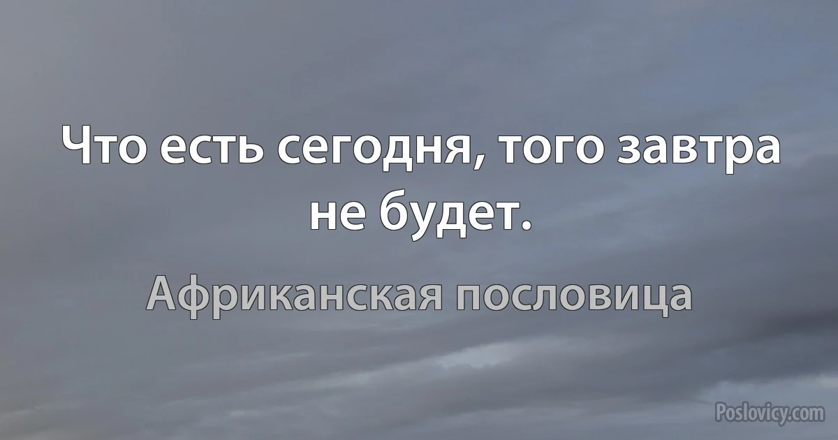 Что есть сегодня, того завтра не будет. (Африканская пословица)