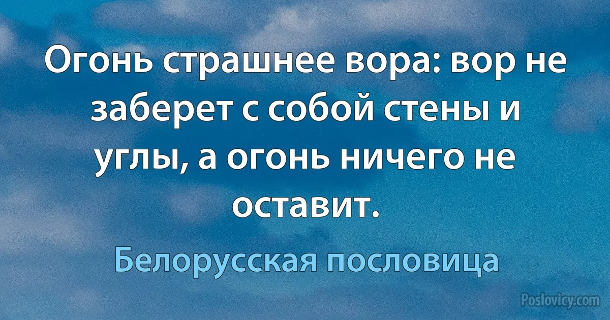 Огонь страшнее вора: вор не заберет с собой стены и углы, а огонь ничего не оставит. (Белорусская пословица)