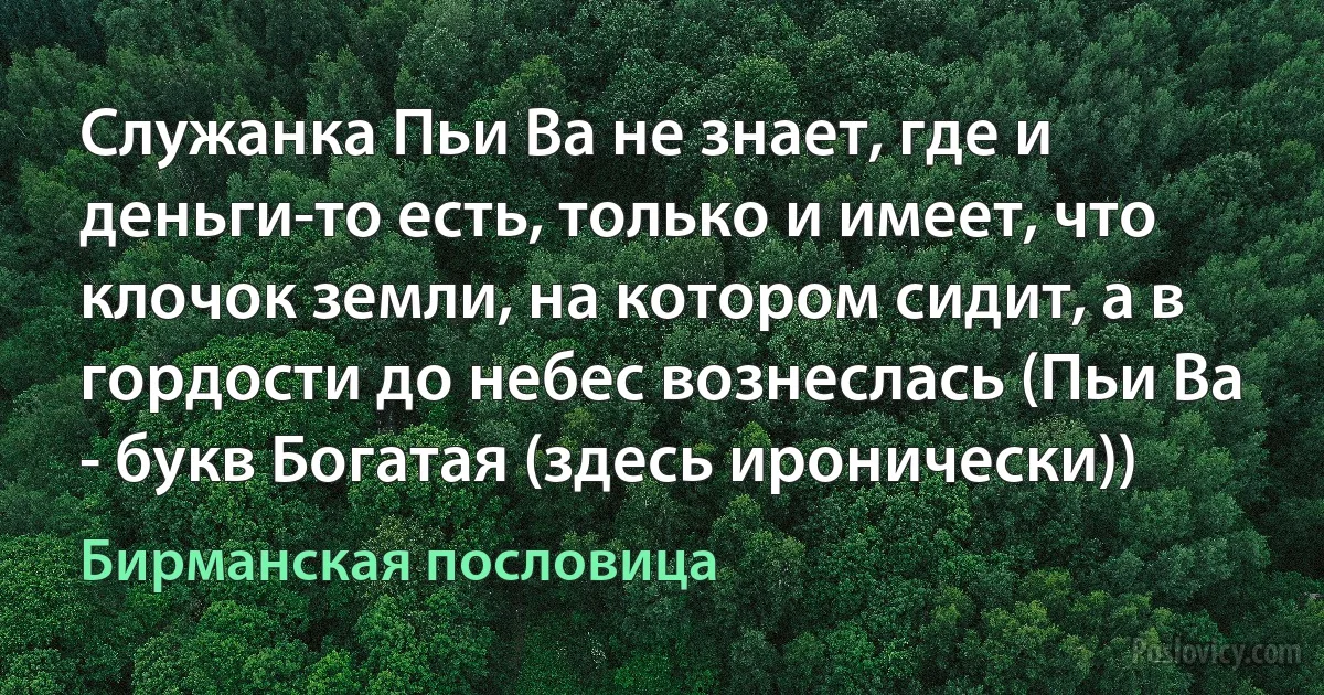 Служанка Пьи Ва не знает, где и деньги-то есть, только и имеет, что клочок земли, на котором сидит, а в гордости до небес вознеслась (Пьи Ва - букв Богатая (здесь иронически)) (Бирманская пословица)