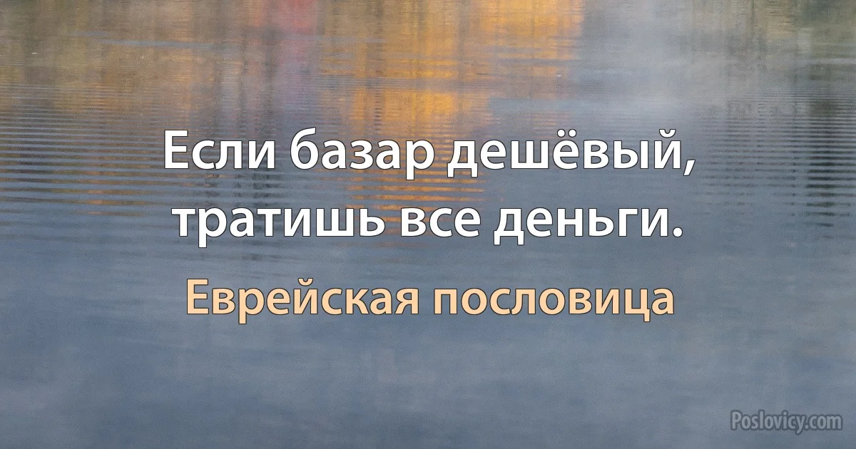 Если базар дешёвый, тратишь все деньги. (Еврейская пословица)