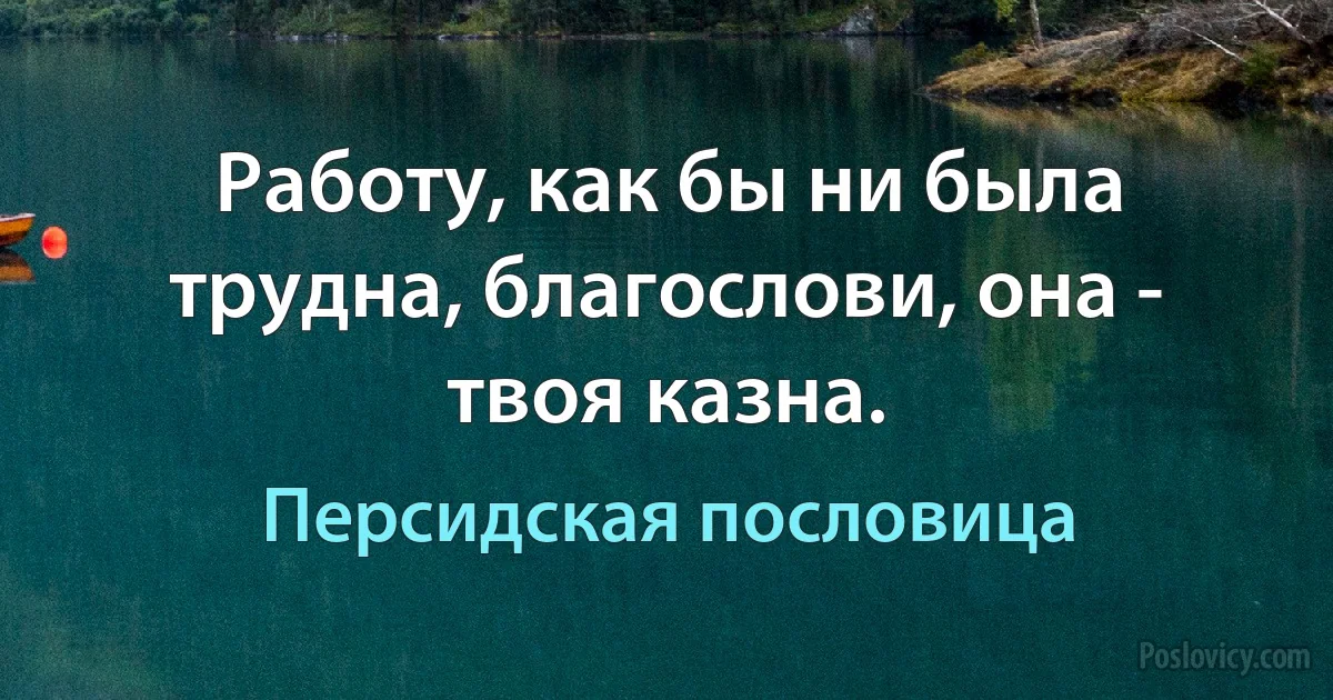 Работу, как бы ни была трудна, благослови, она - твоя казна. (Персидская пословица)