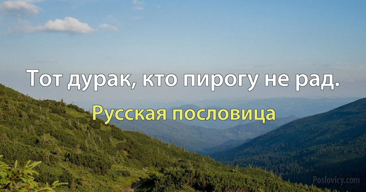 Тот дурак, кто пирогу не рад. (Русская пословица)