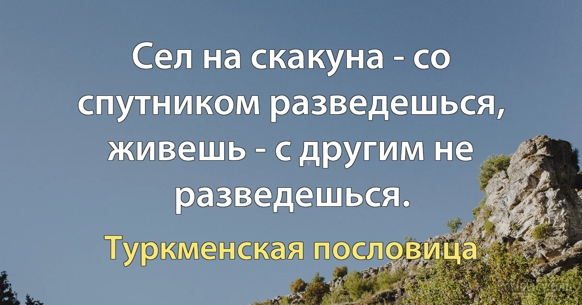 Сел на скакуна - со спутником разведешься, живешь - с другим не разведешься. (Туркменская пословица)