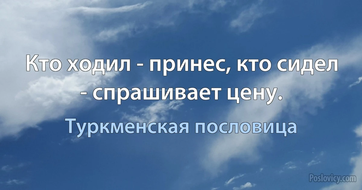 Кто ходил - принес, кто сидел - спрашивает цену. (Туркменская пословица)