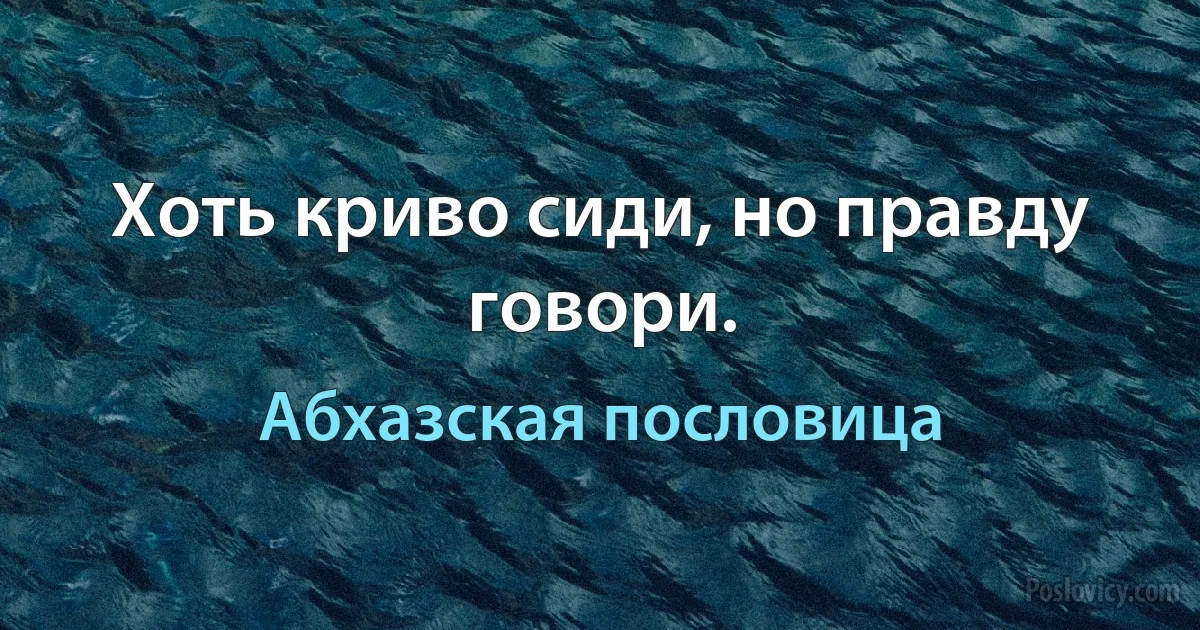 Хоть криво сиди, но правду говори. (Абхазская пословица)