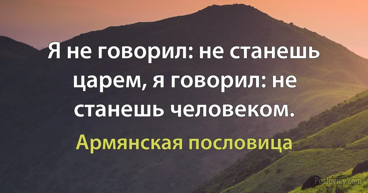 Я не говорил: не станешь царем, я говорил: не станешь человеком. (Армянская пословица)