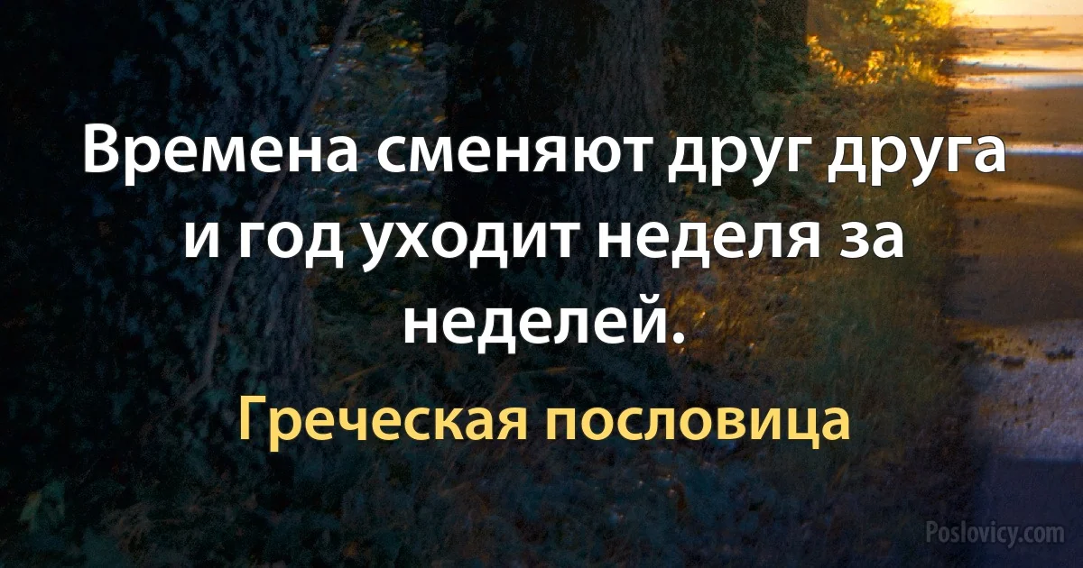 Времена сменяют друг друга и год уходит неделя за неделей. (Греческая пословица)