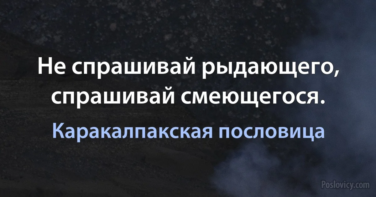 Не спрашивай рыдающего, спрашивай смеющегося. (Каракалпакская пословица)