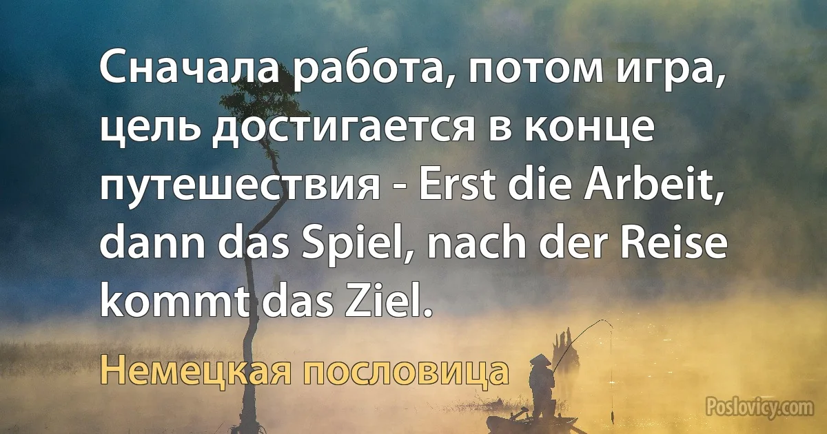 Сначала работа, потом игра, цель достигается в конце путешествия - Erst die Arbeit, dann das Spiel, nach der Reise kommt das Ziel. (Немецкая пословица)