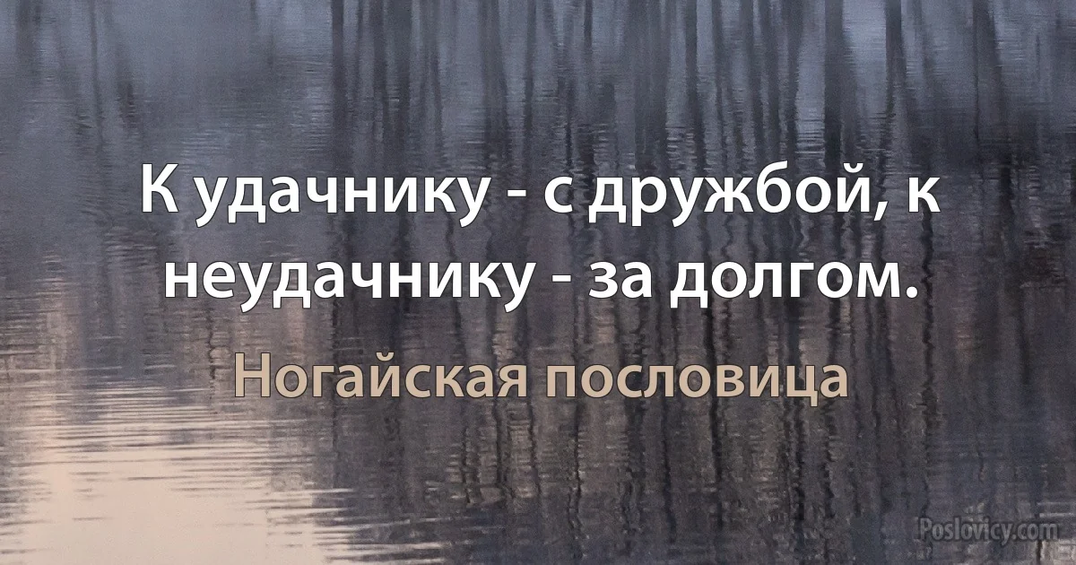 К удачнику - с дружбой, к неудачнику - за долгом. (Ногайская пословица)