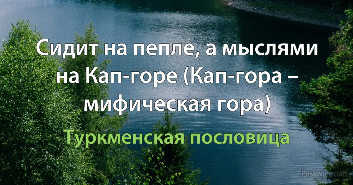 Сидит на пепле, а мыслями на Кап-горе (Кап-гора – мифическая гора) (Туркменская пословица)