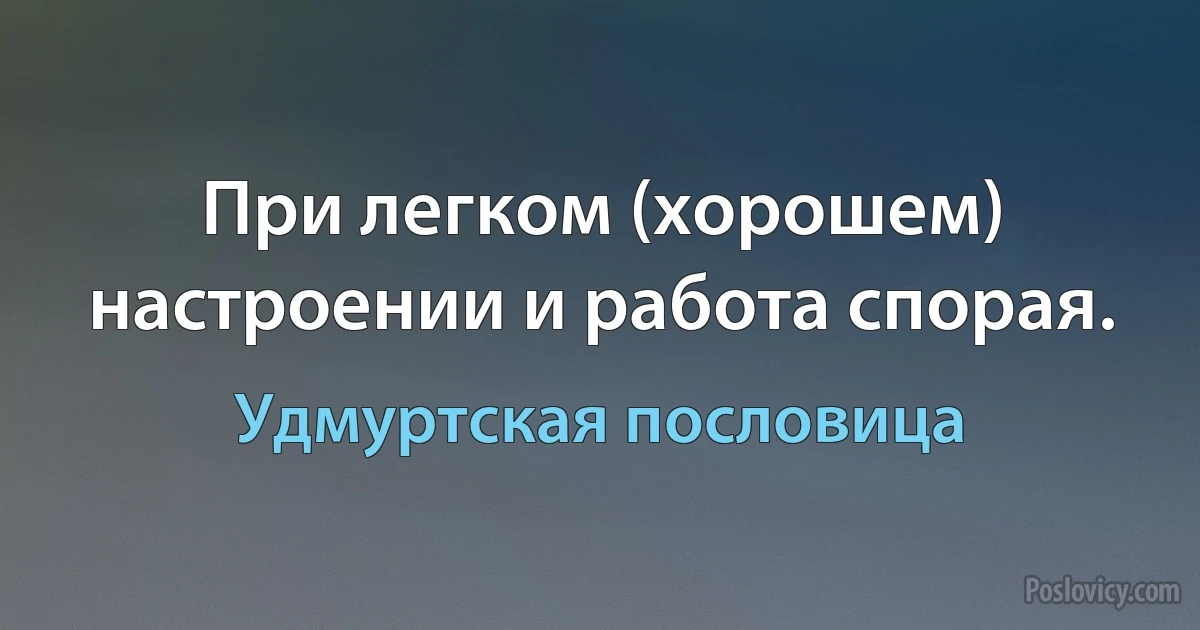 При легком (хорошем) настроении и работа спорая. (Удмуртская пословица)