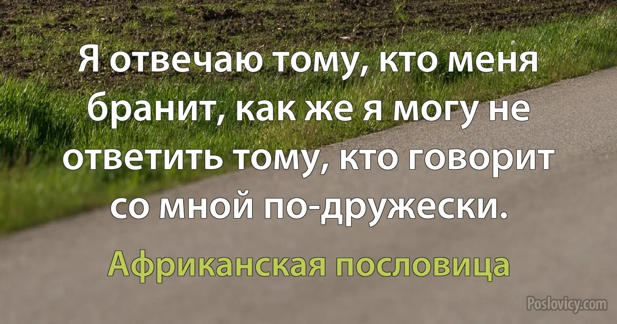 Я отвечаю тому, кто меня бранит, как же я могу не ответить тому, кто говорит со мной по-дружески. (Африканская пословица)