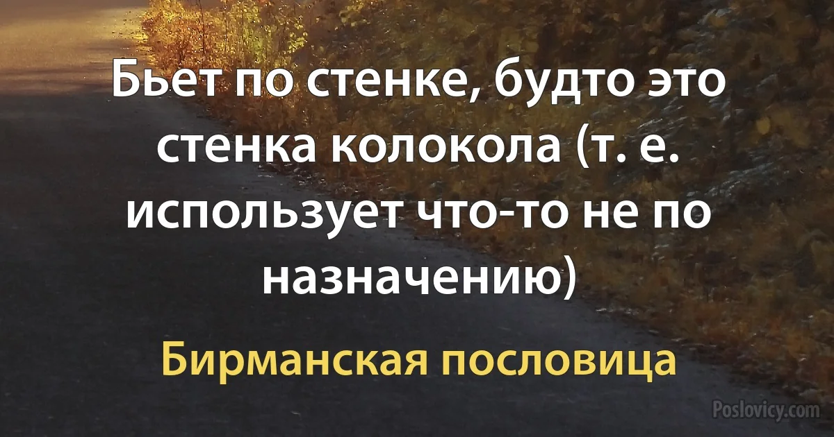 Бьет по стенке, будто это стенка колокола (т. е. использует что-то не по назначению) (Бирманская пословица)