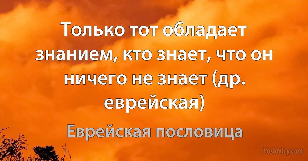 Только тот обладает знанием, кто знает, что он ничего не знает (др. еврейская) (Еврейская пословица)