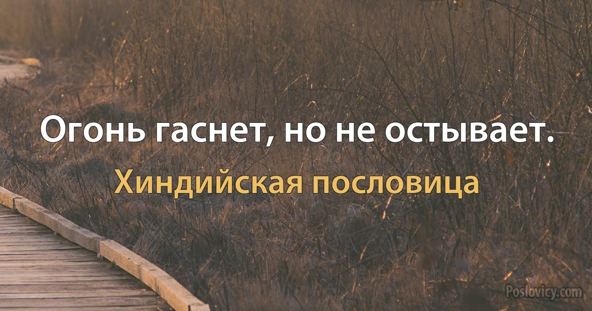 Огонь гаснет, но не остывает. (Хиндийская пословица)