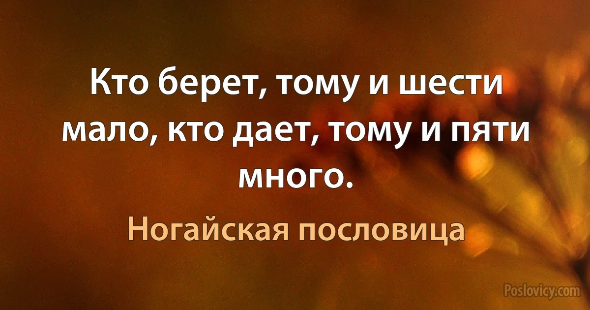 Кто берет, тому и шести мало, кто дает, тому и пяти много. (Ногайская пословица)