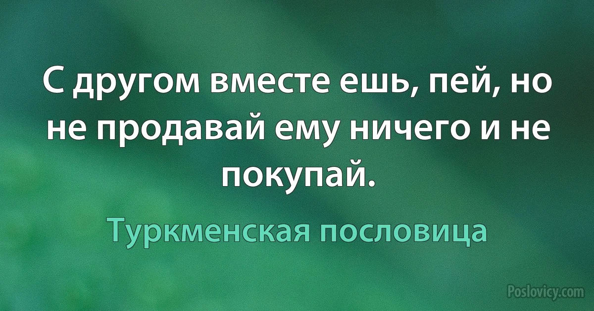 С другом вместе ешь, пей, но не продавай ему ничего и не покупай. (Туркменская пословица)