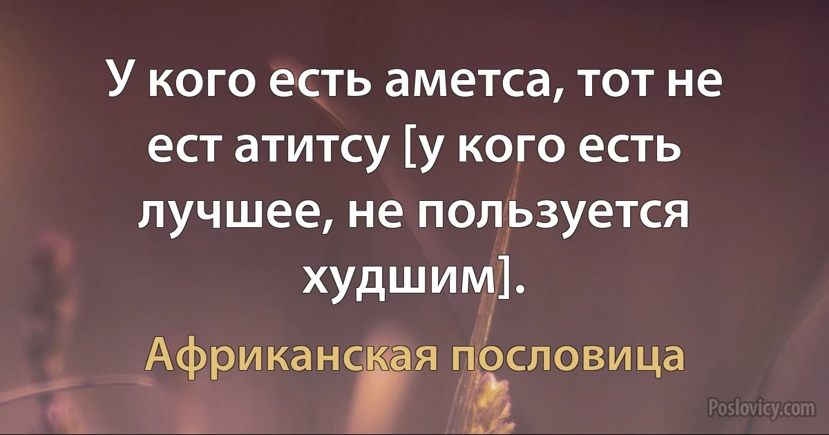 У кого есть аметса, тот не ест атитсу [у кого есть лучшее, не пользуется худшим]. (Африканская пословица)