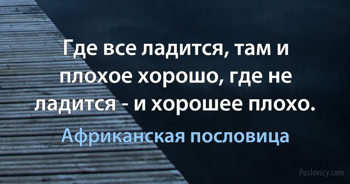 Где все ладится, там и плохое хорошо, где не ладится - и хорошее плохо. (Африканская пословица)