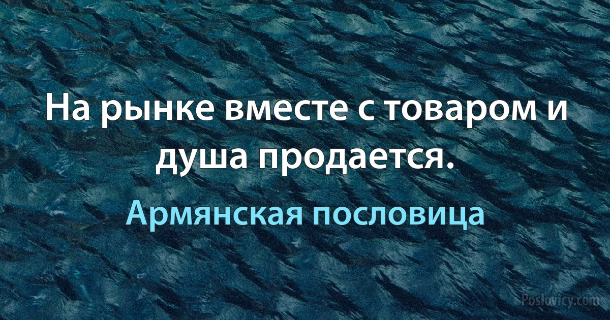 На рынке вместе с товаром и душа продается. (Армянская пословица)